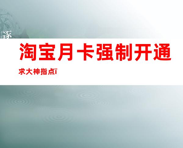 淘宝月卡强制开通求大神指点(怎么可以强制开淘宝月卡)