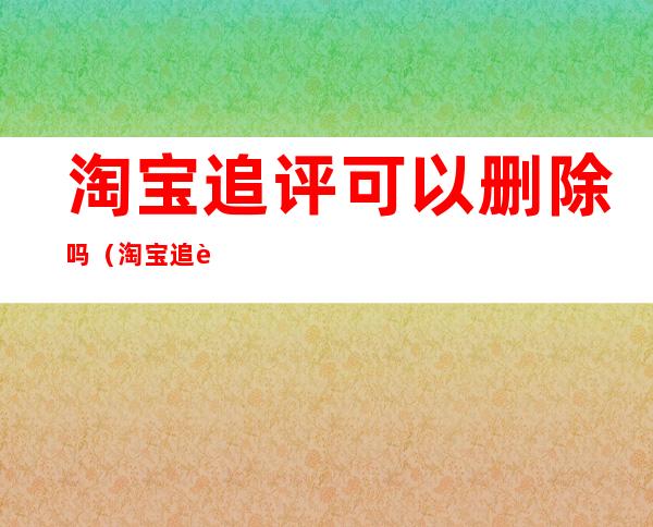淘宝追评可以删除吗(淘宝追评可以删除吗知乎)