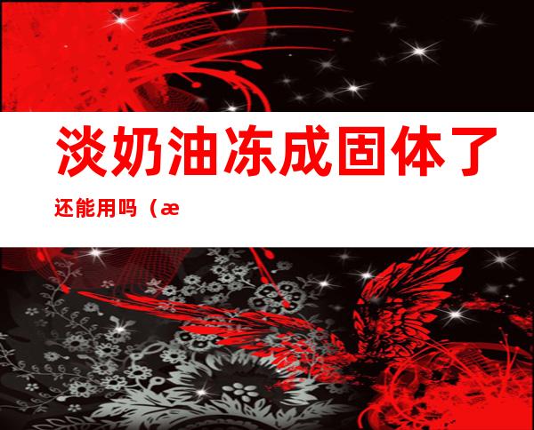 淡奶油冻成固体了还能用吗(淡奶油冻成固体了还能用吗)