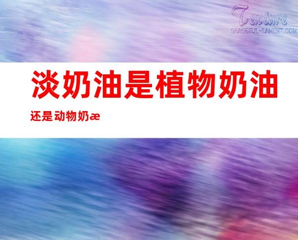 淡奶油是植物奶油还是动物奶油(乳脂淡奶油是植物奶油还是动物奶油)