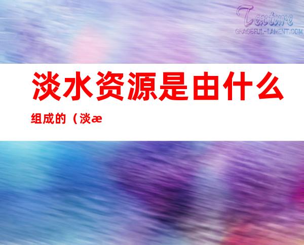 淡水资源是由什么组成的(淡水资源主要由什么组成)