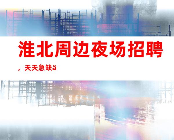 淮北周边夜场招聘,天天急缺人,费用全免