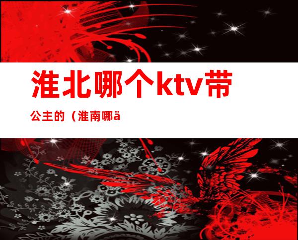 淮北哪个ktv带公主的(淮南哪个ktv有公主)