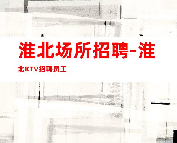 淮北场所招聘-淮北KTV招聘员工夜总会花姐团队直招
