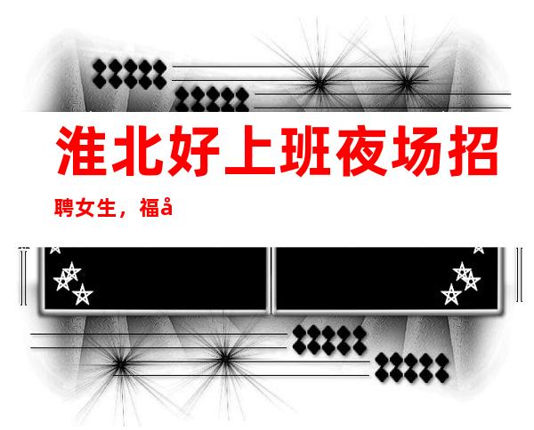 淮北好上班夜场招聘女生,福利好待遇好,包路费