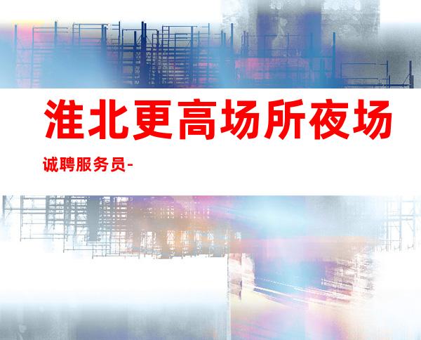 淮北更高场所夜场诚聘服务员-急聘11-2O