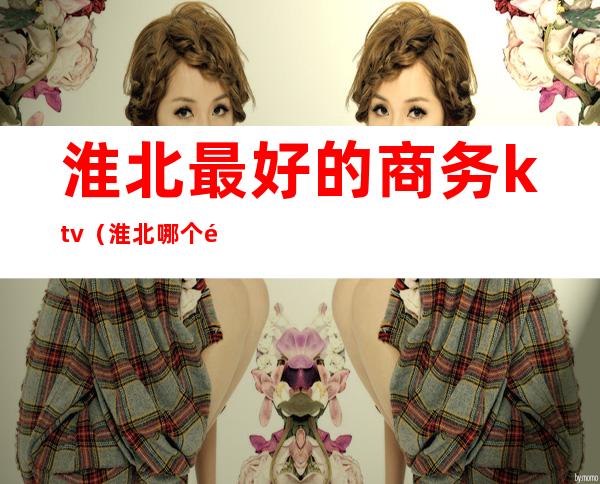 淮北最好的商务ktv(淮北哪个饭店性价比高)