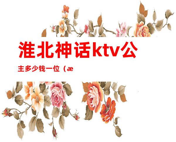 淮北神话ktv公主多少钱一位(淮南ktv公主过夜一般多少钱)