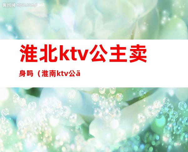 淮北ktv公主卖身吗（淮南ktv公主多钱一个）