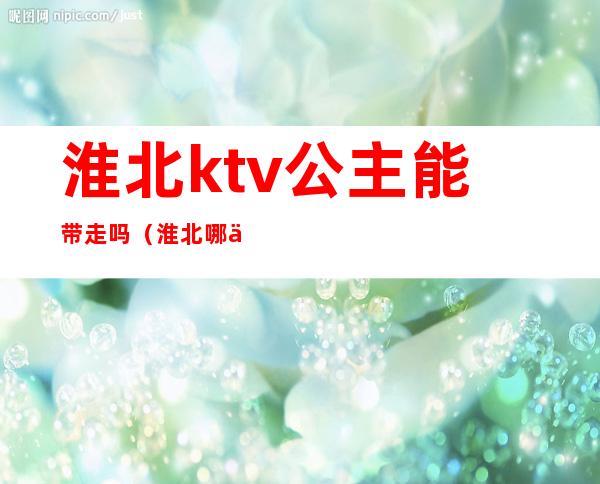 淮北ktv公主能带走吗（淮北哪个ktv能带走）