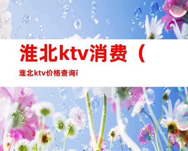 淮北ktv消费(淮北ktv价格查询)