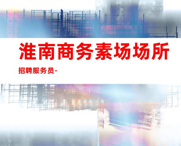 淮南商务素场场所招聘服务员-别再碌碌无为