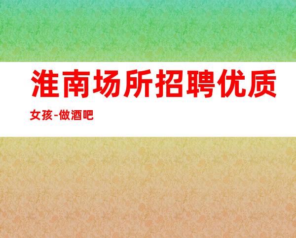 淮南场所招聘优质女孩-做酒吧不走弯路