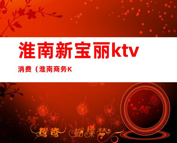 淮南新宝丽ktv消费（淮南商务KTV）