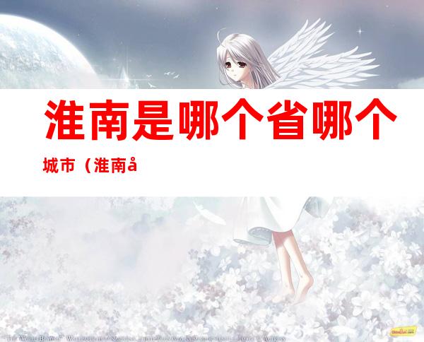 淮南是哪个省哪个城市(淮南市是哪个城市)