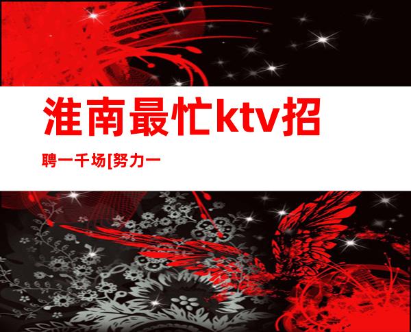 淮南最忙ktv招聘一千场[努力一年财富自由]靠谱