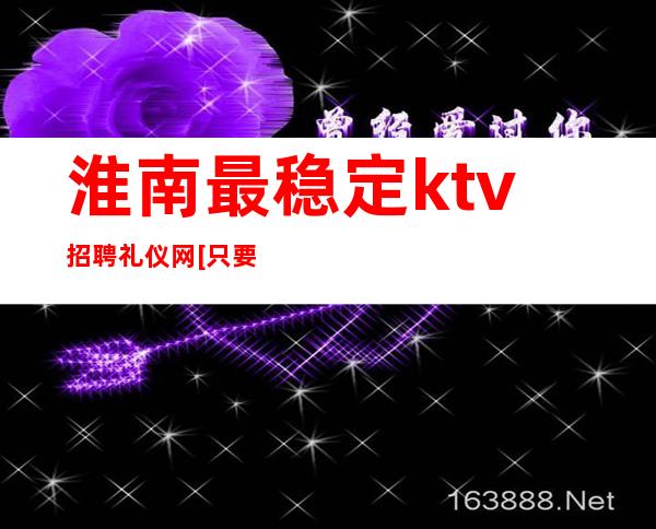 淮南最稳定ktv招聘礼仪网[只要努力证明自己]好上班
