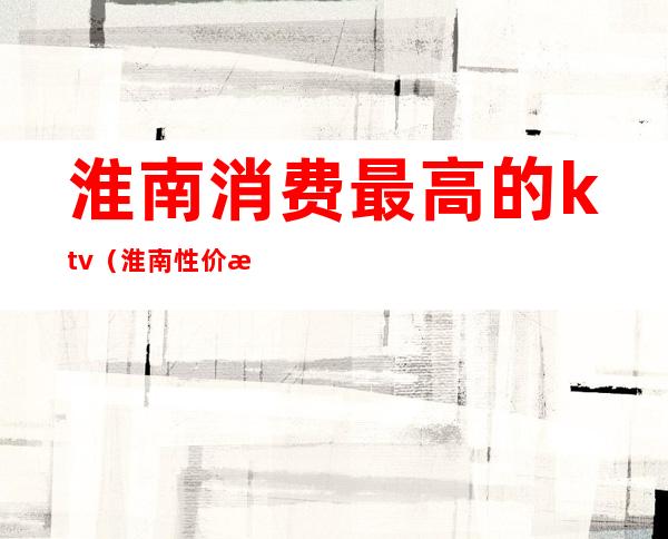 淮南消费最高的ktv(淮南性价比高的饭店)
