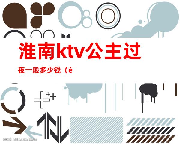 淮南ktv公主过夜一般多少钱(长沙ktv公主过夜一般多少钱)