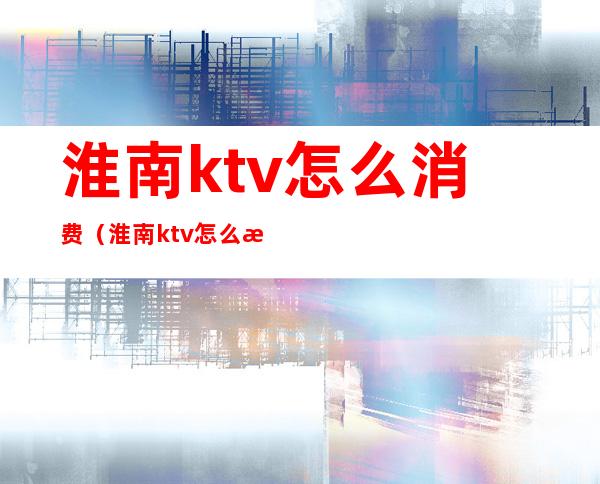 淮南ktv怎么消费(淮南ktv怎么消费划算)
