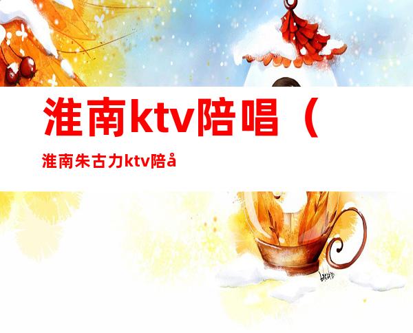 淮南ktv陪唱(淮南朱古力ktv陪唱)
