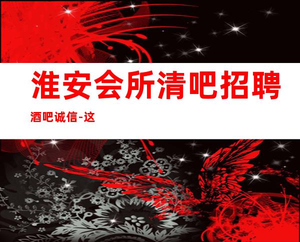 淮安会所清吧招聘酒吧.诚信-这家公司生意好