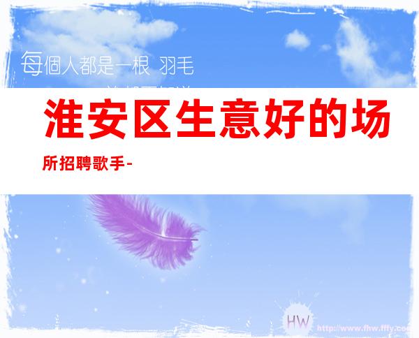 淮安区生意好的场所招聘歌手-收入不用愁-好上班不收费