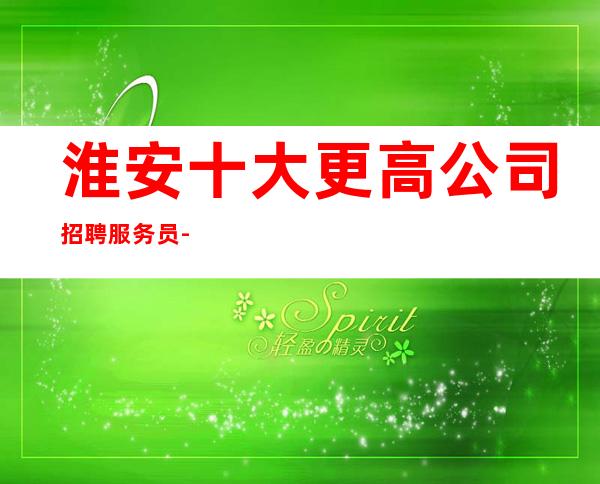 淮安十大更高公司招聘服务员-直招起服务员中介勿扰