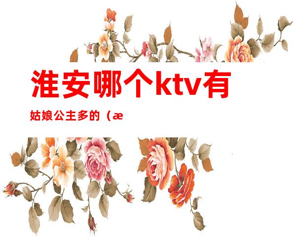 淮安哪个ktv有姑娘公主多的(淮南哪个ktv有公主)