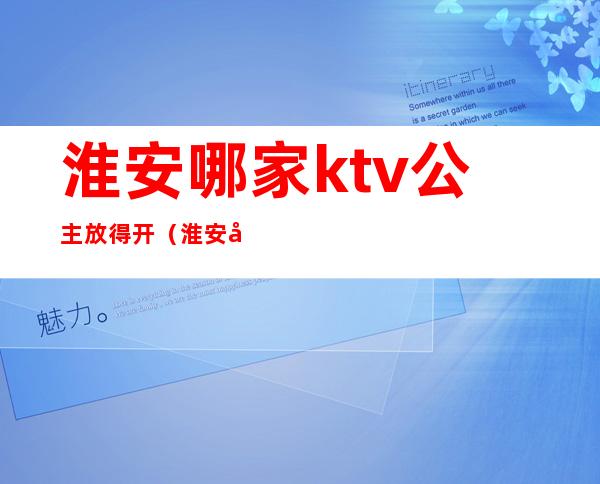 淮安哪家ktv公主放得开(淮安哪家ktv公主放得开一点)