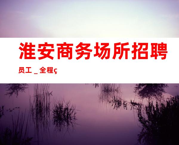 淮安商务场所招聘员工_全程绝不收一分