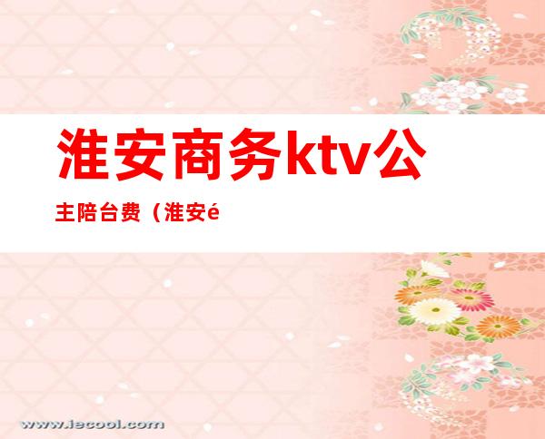 淮安商务ktv公主陪台费（淮安饭店包间带ktv）