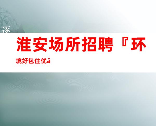 淮安场所招聘『环境好包住优异服务员』