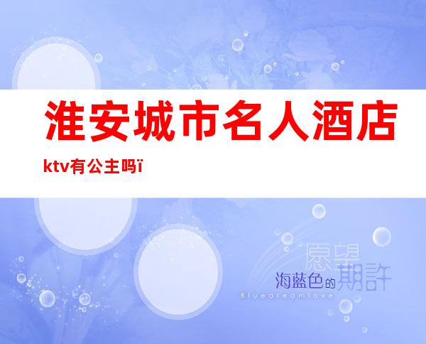 淮安城市名人酒店ktv有公主吗(淮安名人歌舞厅)