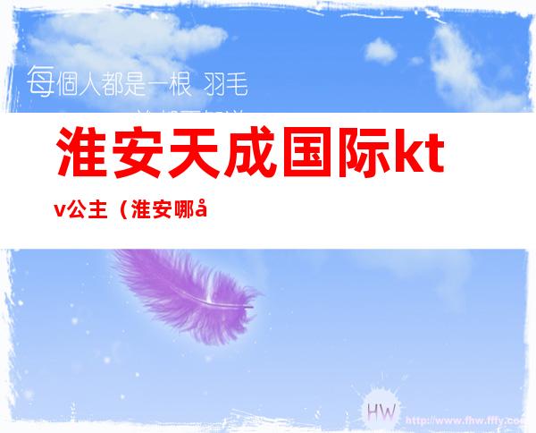 淮安天成国际ktv公主(淮安哪家ktv公主放得开)