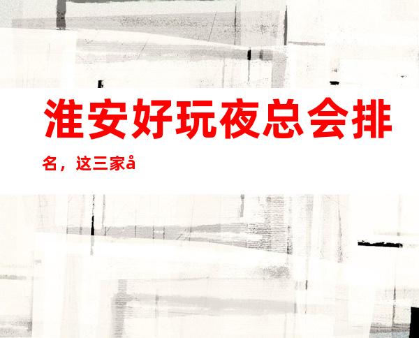 淮安好玩夜总会排名，这三家夜总会榜上有名 – 无锡新区江溪街道商务KTV
