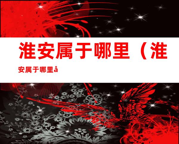 淮安属于哪里(淮安属于哪里啊)