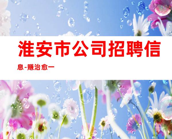 淮安市公司招聘信息-赚治愈一切矫情
