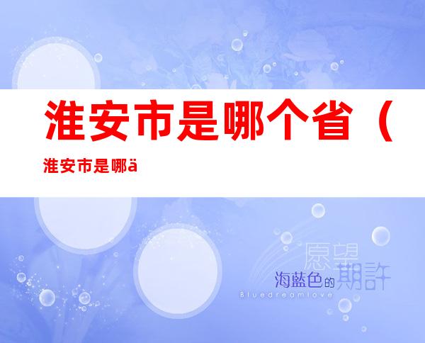 淮安市是哪个省(淮安市是哪个省哪个区)