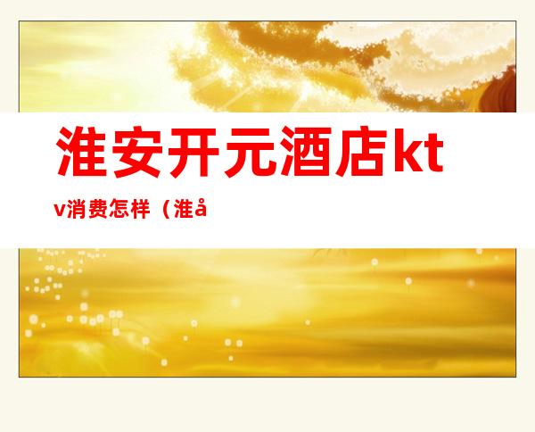淮安开元酒店ktv消费怎样（淮安高档ktv）