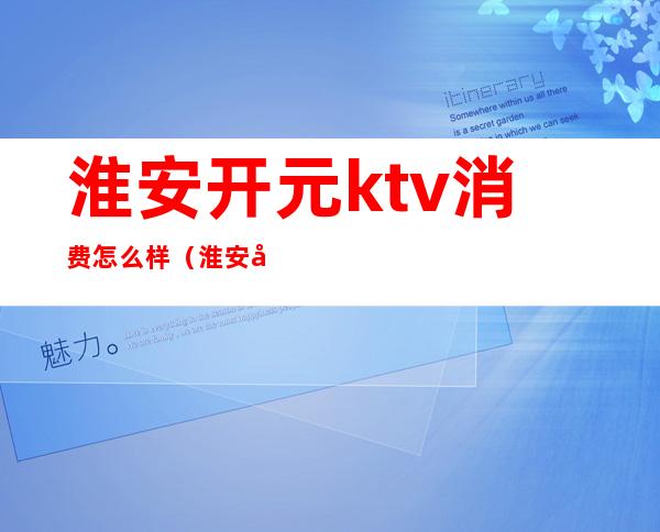 淮安开元ktv消费怎么样(淮安区ktv开了吗)