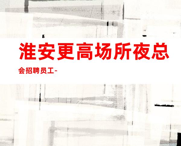 淮安更高场所夜总会招聘员工-青春创造大财富