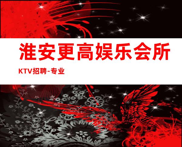淮安更高娱乐会所KTV招聘-专业夜总会团队