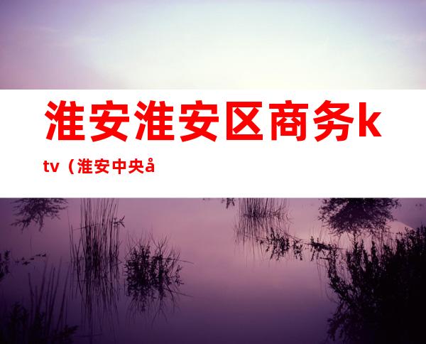 淮安淮安区商务ktv(淮安中央商务区)