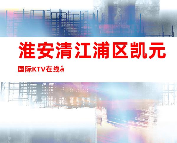 淮安清江浦区凯元国际KTV在线咨询-好评多多的店 – 淮安涟水商务KTV