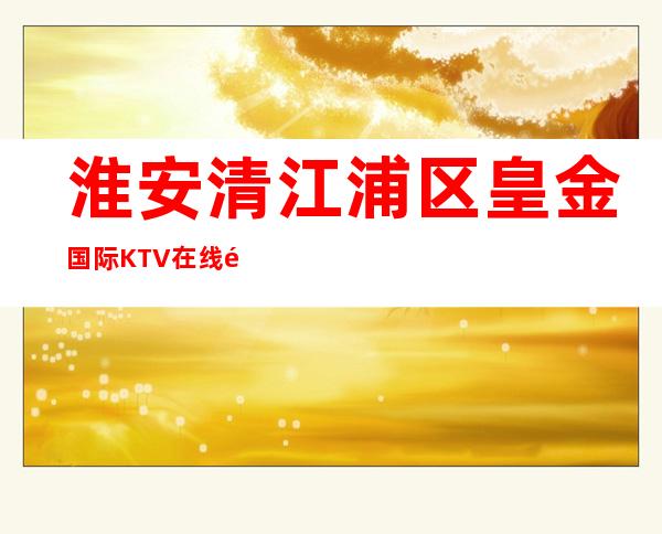 淮安清江浦区皇金国际KTV在线预定-火爆不容错过 – 淮安涟水商务KTV