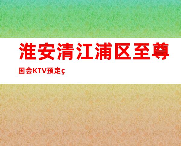 淮安清江浦区至尊国会KTV预定电话-位置消费一览 – 淮安清浦商务KTV