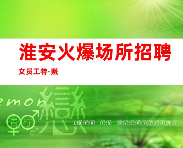 淮安火爆场所招聘女员工特-赚的都是自己得
