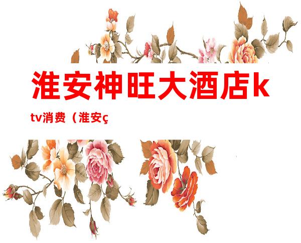 淮安神旺大酒店ktv消费(淮安神旺大酒店ktv消费多少)