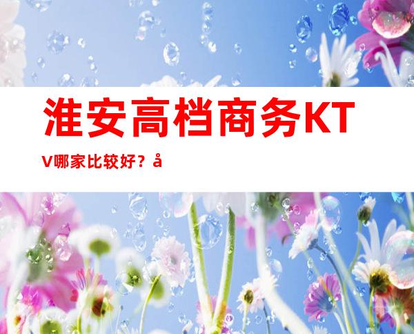 淮安高档商务KTV哪家比较好?好玩不贵.包厢预订 – 淮安清浦商务KTV